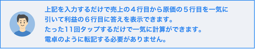 上記を入力するだけで売上の４行目から原価の５行目を一気に引いて利益の６行目に答えを表示できます。たった１１回タップするだけで一気に計算ができます。